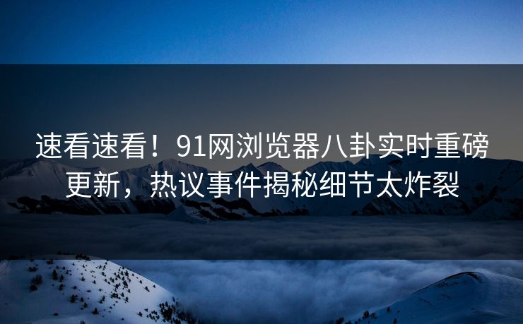速看速看！91网浏览器八卦实时重磅更新，热议事件揭秘细节太炸裂