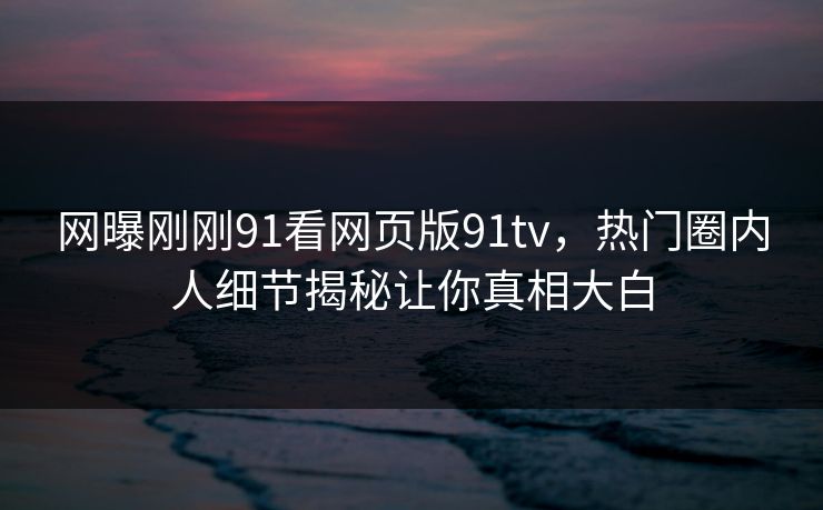 网曝刚刚91看网页版91tv，热门圈内人细节揭秘让你真相大白