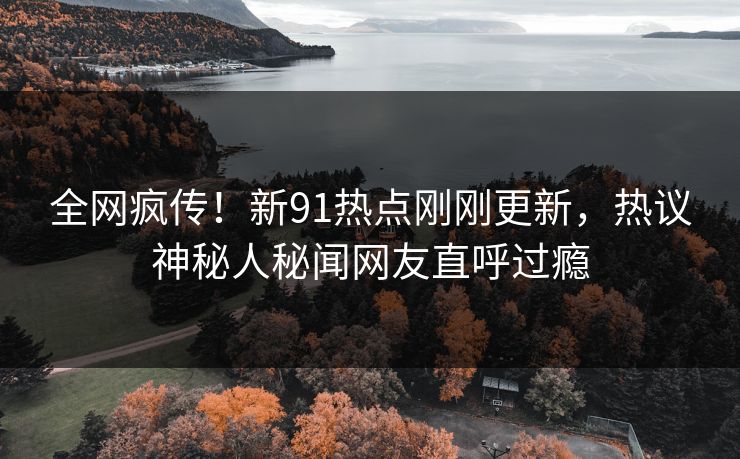 全网疯传！新91热点刚刚更新，热议神秘人秘闻网友直呼过瘾