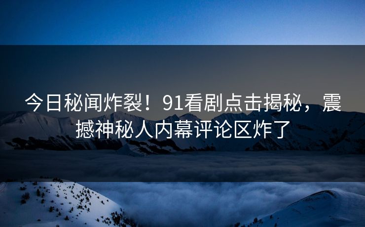 今日秘闻炸裂！91看剧点击揭秘，震撼神秘人内幕评论区炸了