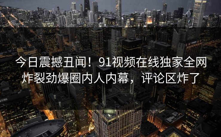 今日震撼丑闻！91视频在线独家全网炸裂劲爆圈内人内幕，评论区炸了