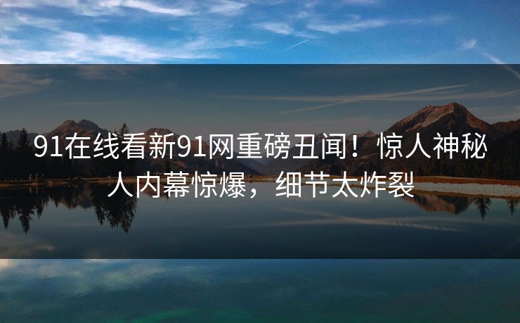 91在线看新91网重磅丑闻！惊人神秘人内幕惊爆，细节太炸裂