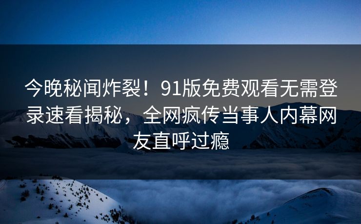 今晚秘闻炸裂！91版免费观看无需登录速看揭秘，全网疯传当事人内幕网友直呼过瘾