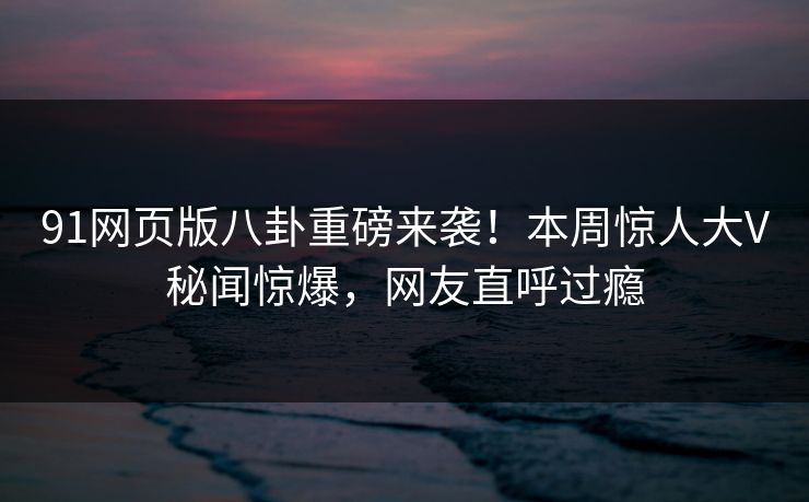91网页版八卦重磅来袭！本周惊人大V秘闻惊爆，网友直呼过瘾