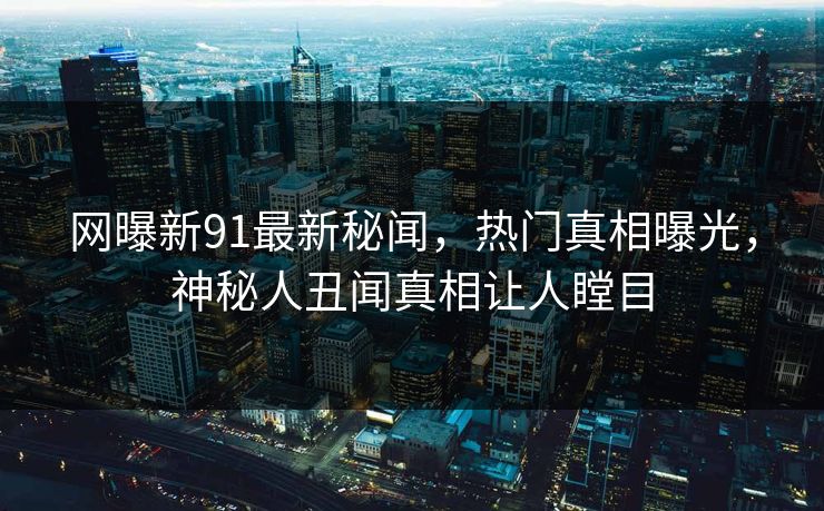 网曝新91最新秘闻，热门真相曝光，神秘人丑闻真相让人瞠目