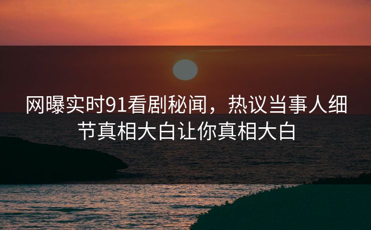 网曝实时91看剧秘闻，热议当事人细节真相大白让你真相大白