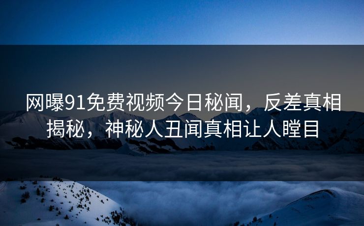 网曝91免费视频今日秘闻，反差真相揭秘，神秘人丑闻真相让人瞠目