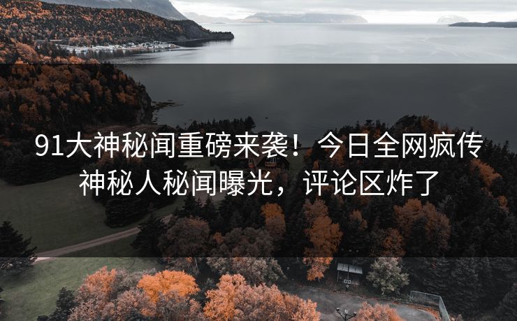 91大神秘闻重磅来袭！今日全网疯传神秘人秘闻曝光，评论区炸了