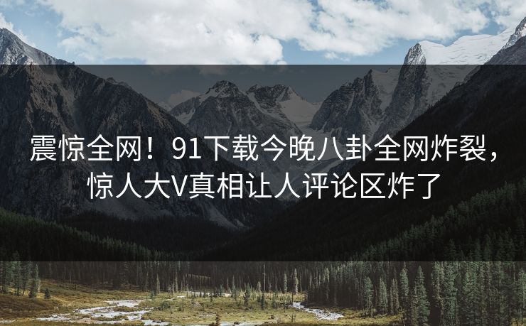 震惊全网！91下载今晚八卦全网炸裂，惊人大V真相让人评论区炸了