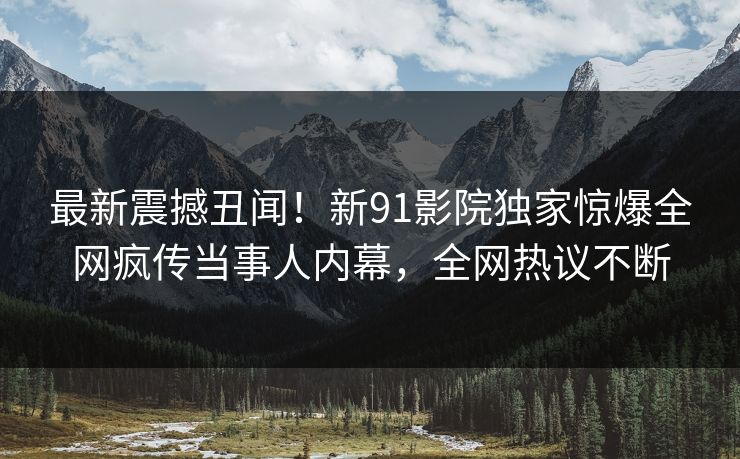 最新震撼丑闻！新91影院独家惊爆全网疯传当事人内幕，全网热议不断