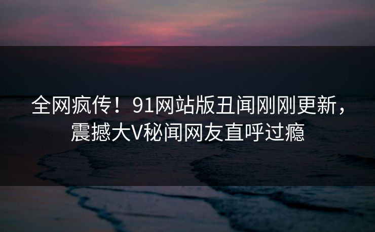 全网疯传！91网站版丑闻刚刚更新，震撼大V秘闻网友直呼过瘾