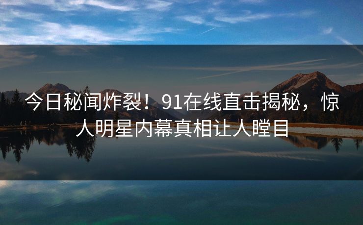 今日秘闻炸裂！91在线直击揭秘，惊人明星内幕真相让人瞠目