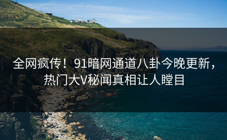 全网疯传！91暗网通道八卦今晚更新，热门大V秘闻真相让人瞠目