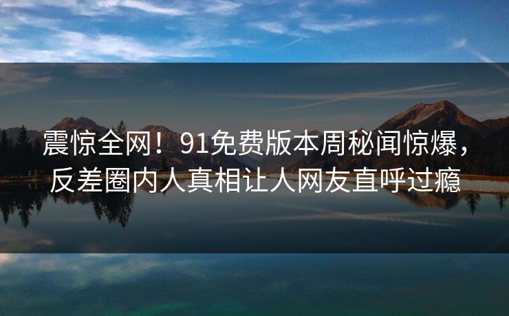 震惊全网！91免费版本周秘闻惊爆，反差圈内人真相让人网友直呼过瘾