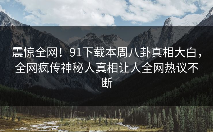 震惊全网！91下载本周八卦真相大白，全网疯传神秘人真相让人全网热议不断