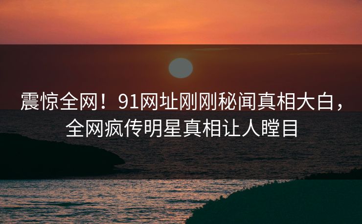 震惊全网！91网址刚刚秘闻真相大白，全网疯传明星真相让人瞠目