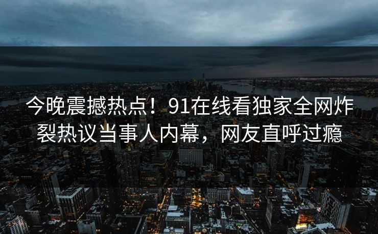 今晚震撼热点！91在线看独家全网炸裂热议当事人内幕，网友直呼过瘾
