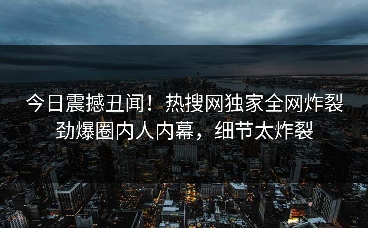 今日震撼丑闻！热搜网独家全网炸裂劲爆圈内人内幕，细节太炸裂