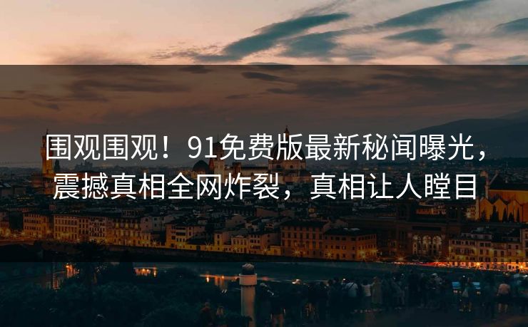 围观围观！91免费版最新秘闻曝光，震撼真相全网炸裂，真相让人瞠目