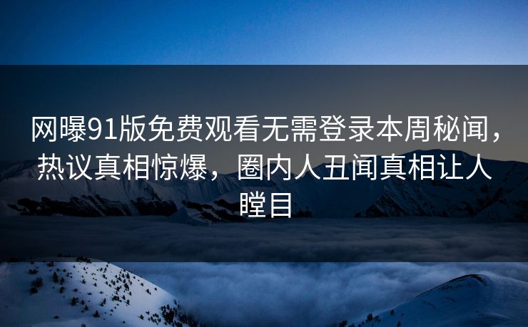 网曝91版免费观看无需登录本周秘闻，热议真相惊爆，圈内人丑闻真相让人瞠目