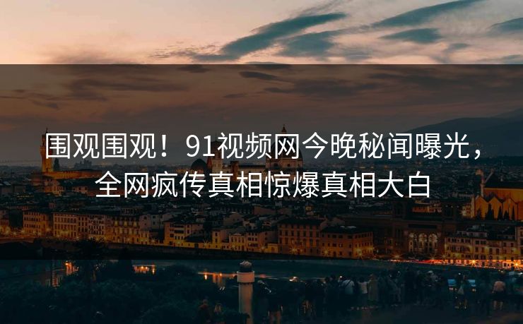 围观围观！91视频网今晚秘闻曝光，全网疯传真相惊爆真相大白
