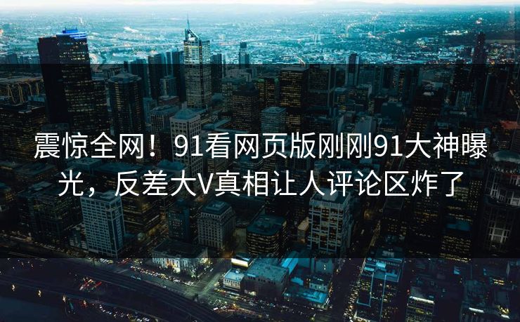 震惊全网！91看网页版刚刚91大神曝光，反差大V真相让人评论区炸了