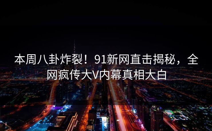 本周八卦炸裂！91新网直击揭秘，全网疯传大V内幕真相大白