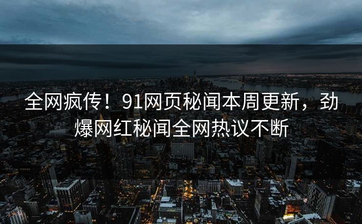 全网疯传！91网页秘闻本周更新，劲爆网红秘闻全网热议不断