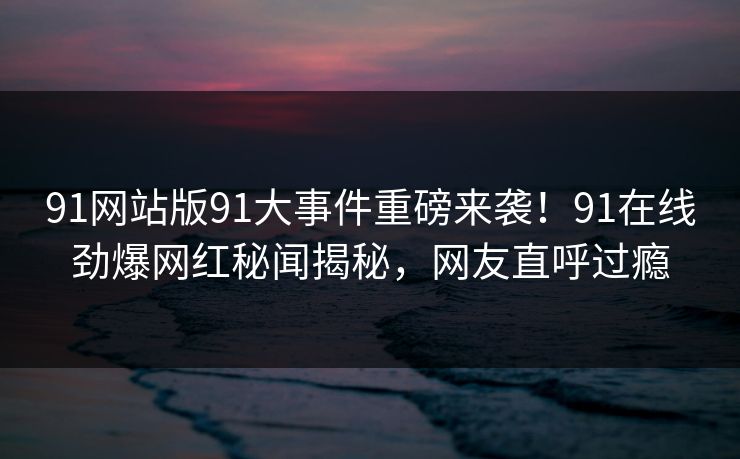 91网站版91大事件重磅来袭！91在线劲爆网红秘闻揭秘，网友直呼过瘾