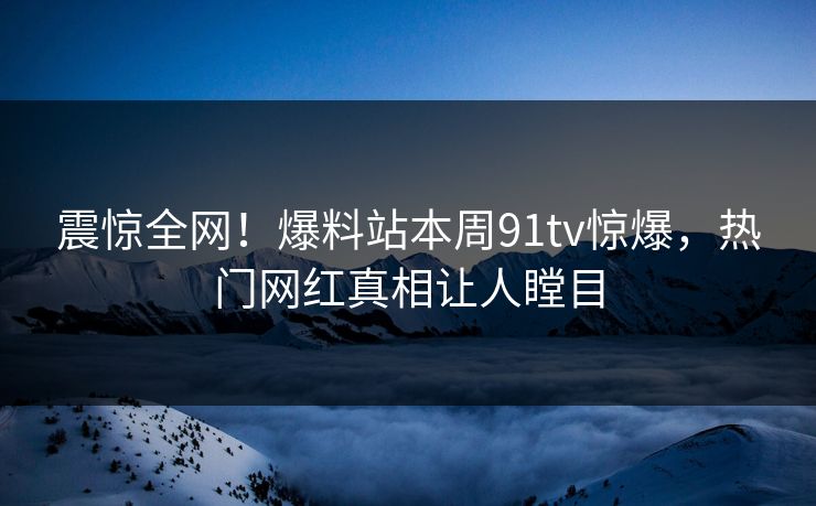 震惊全网！爆料站本周91tv惊爆，热门网红真相让人瞠目