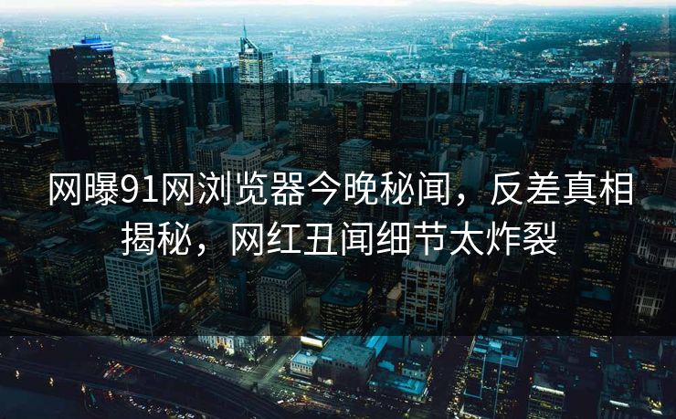 网曝91网浏览器今晚秘闻，反差真相揭秘，网红丑闻细节太炸裂