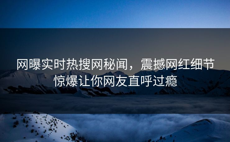 网曝实时热搜网秘闻，震撼网红细节惊爆让你网友直呼过瘾