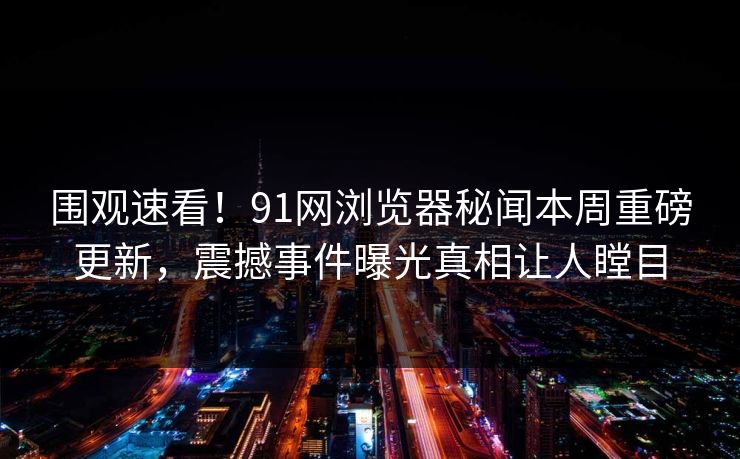 围观速看！91网浏览器秘闻本周重磅更新，震撼事件曝光真相让人瞠目