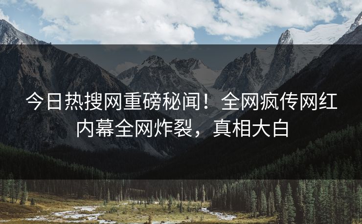 今日热搜网重磅秘闻！全网疯传网红内幕全网炸裂，真相大白