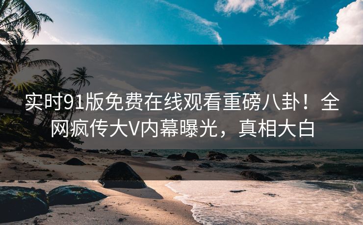 实时91版免费在线观看重磅八卦！全网疯传大V内幕曝光，真相大白