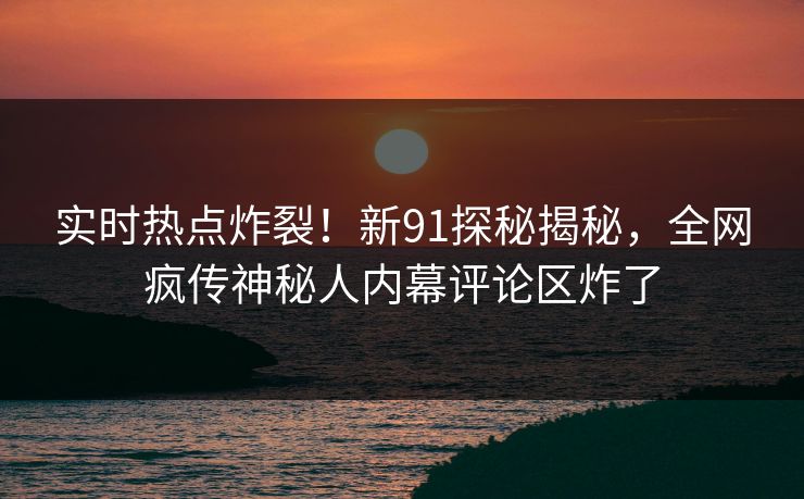实时热点炸裂！新91探秘揭秘，全网疯传神秘人内幕评论区炸了