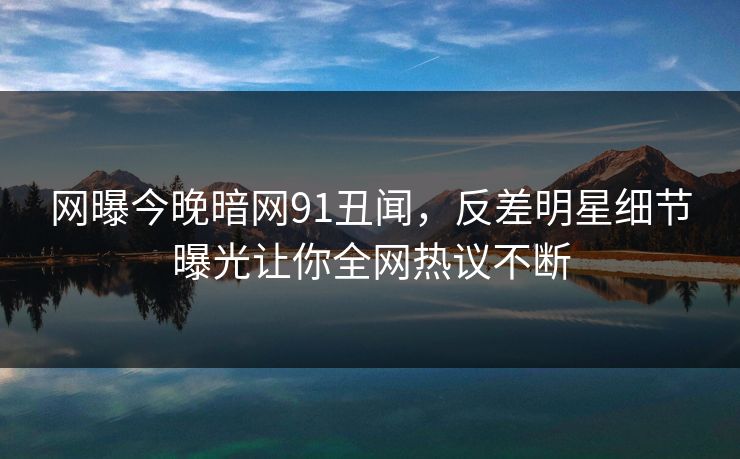 网曝今晚暗网91丑闻，反差明星细节曝光让你全网热议不断