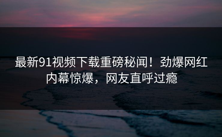 最新91视频下载重磅秘闻！劲爆网红内幕惊爆，网友直呼过瘾