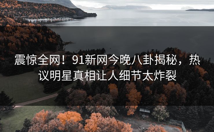 震惊全网！91新网今晚八卦揭秘，热议明星真相让人细节太炸裂