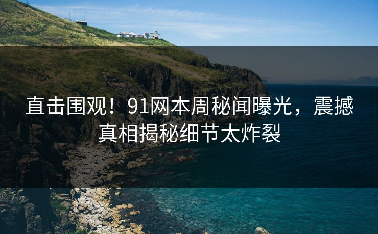 直击围观！91网本周秘闻曝光，震撼真相揭秘细节太炸裂