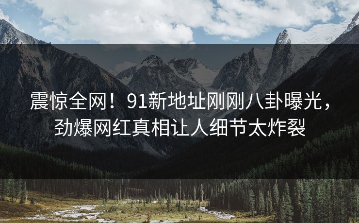 震惊全网！91新地址刚刚八卦曝光，劲爆网红真相让人细节太炸裂