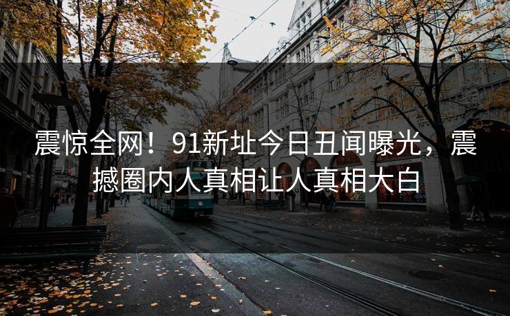 震惊全网！91新址今日丑闻曝光，震撼圈内人真相让人真相大白