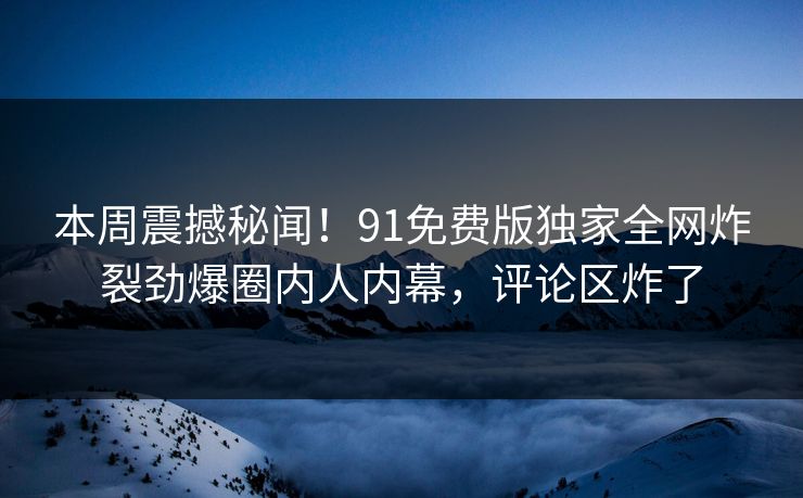 本周震撼秘闻！91免费版独家全网炸裂劲爆圈内人内幕，评论区炸了