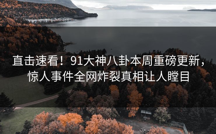 直击速看！91大神八卦本周重磅更新，惊人事件全网炸裂真相让人瞠目