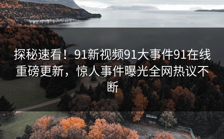 探秘速看！91新视频91大事件91在线重磅更新，惊人事件曝光全网热议不断