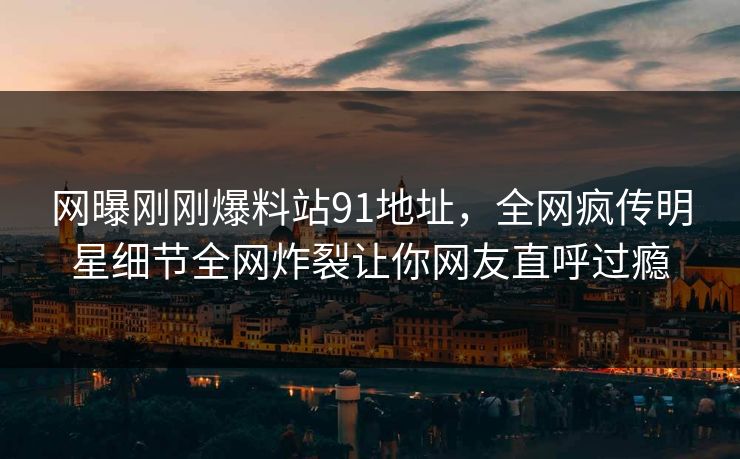 网曝刚刚爆料站91地址，全网疯传明星细节全网炸裂让你网友直呼过瘾