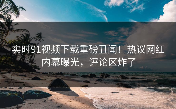 实时91视频下载重磅丑闻！热议网红内幕曝光，评论区炸了