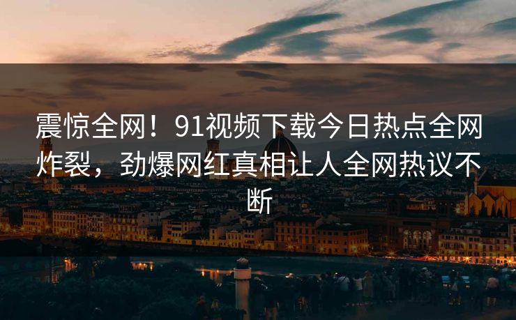 震惊全网！91视频下载今日热点全网炸裂，劲爆网红真相让人全网热议不断