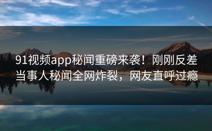 91视频app秘闻重磅来袭！刚刚反差当事人秘闻全网炸裂，网友直呼过瘾