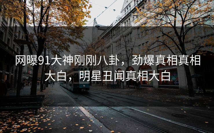网曝91大神刚刚八卦，劲爆真相真相大白，明星丑闻真相大白
